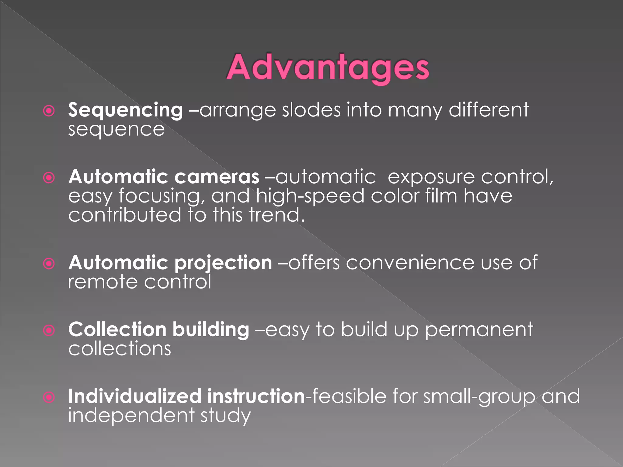  Sequencing –arrange slodes into many different 
sequence 
 Automatic cameras –automatic exposure control, 
easy focusing, and high-speed color film have 
contributed to this trend. 
 Automatic projection –offers convenience use of 
remote control 
 Collection building –easy to build up permanent 
collections 
 Individualized instruction-feasible for small-group and 
independent study 
 