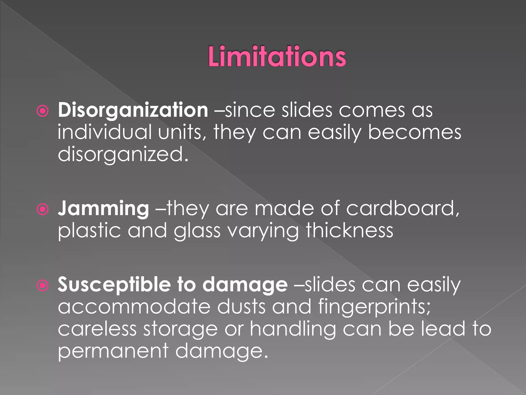  Disorganization –since slides comes as 
individual units, they can easily becomes 
disorganized. 
 Jamming –they are made of cardboard, 
plastic and glass varying thickness 
 Susceptible to damage –slides can easily 
accommodate dusts and fingerprints; 
careless storage or handling can be lead to 
permanent damage. 
 