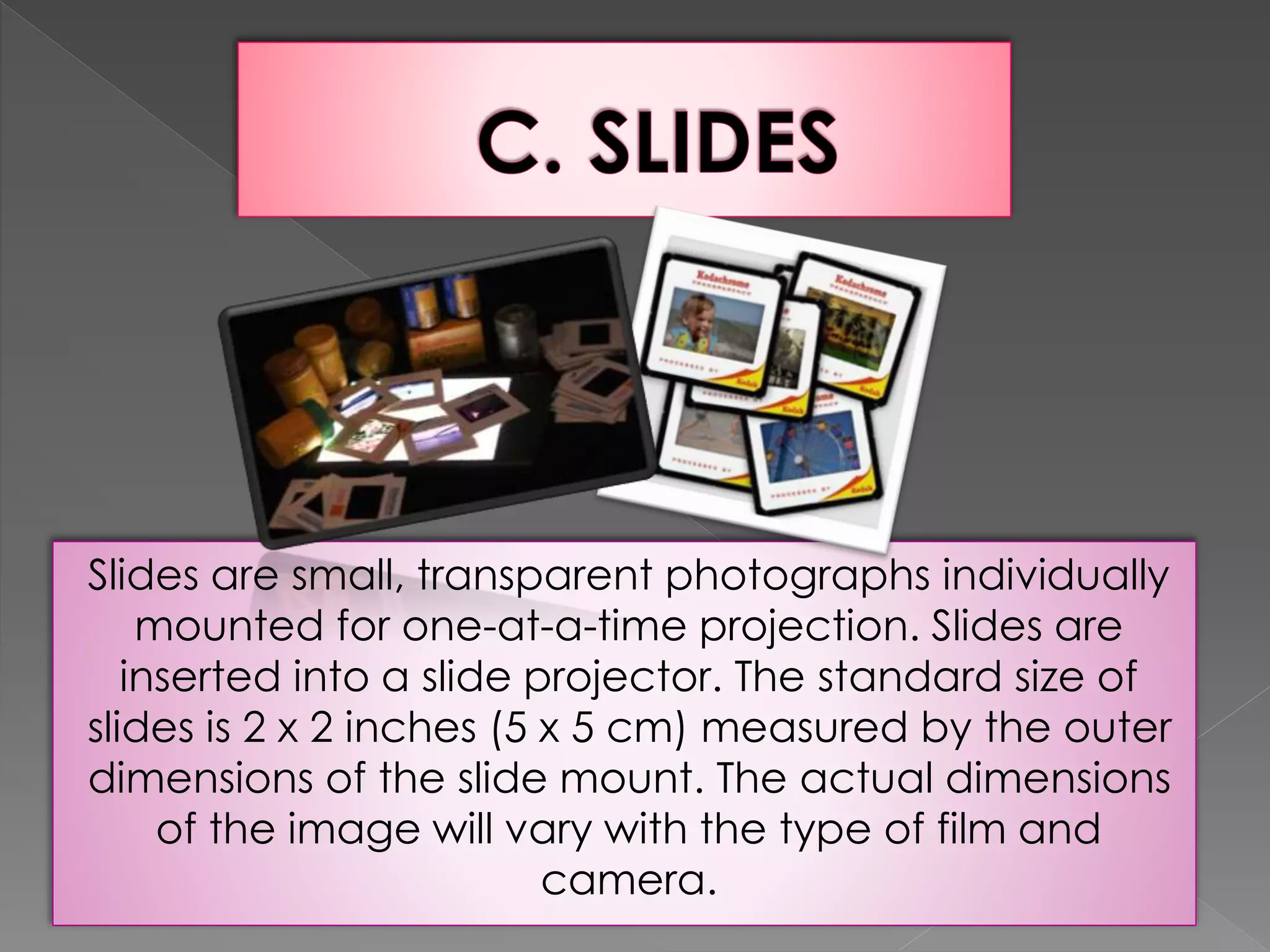 Slides are small, transparent photographs individually 
mounted for one-at-a-time projection. Slides are 
inserted into a slide projector. The standard size of 
slides is 2 x 2 inches (5 x 5 cm) measured by the outer 
dimensions of the slide mount. The actual dimensions 
of the image will vary with the type of film and 
camera. 
 