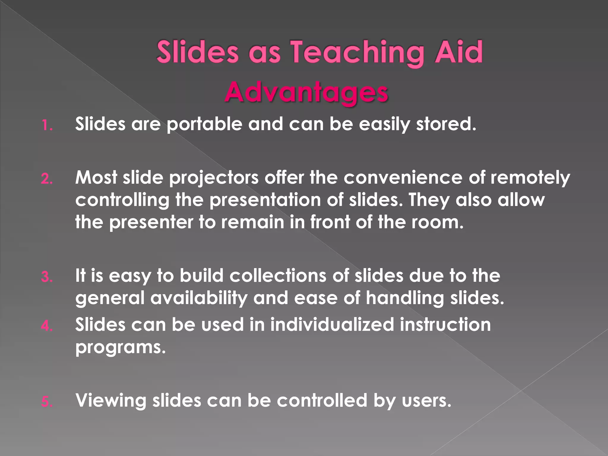 Advantages 
1. Slides are portable and can be easily stored. 
2. Most slide projectors offer the convenience of remotely 
controlling the presentation of slides. They also allow 
the presenter to remain in front of the room. 
3. It is easy to build collections of slides due to the 
general availability and ease of handling slides. 
4. Slides can be used in individualized instruction 
programs. 
5. Viewing slides can be controlled by users. 
 
