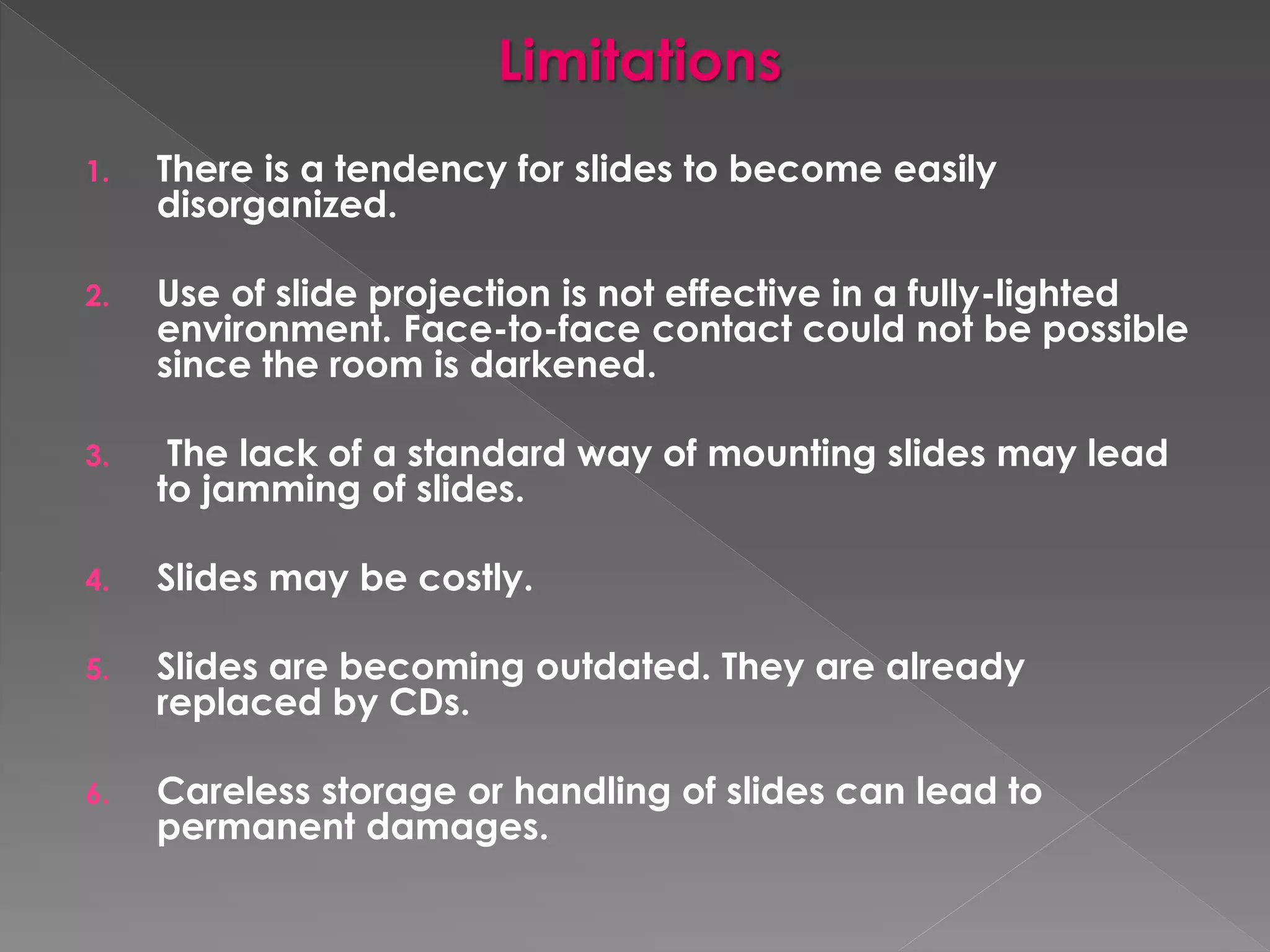 Limitations 
1. There is a tendency for slides to become easily 
disorganized. 
2. Use of slide projection is not effective in a fully-lighted 
environment. Face-to-face contact could not be possible 
since the room is darkened. 
3. The lack of a standard way of mounting slides may lead 
to jamming of slides. 
4. Slides may be costly. 
5. Slides are becoming outdated. They are already 
replaced by CDs. 
6. Careless storage or handling of slides can lead to 
permanent damages. 
 