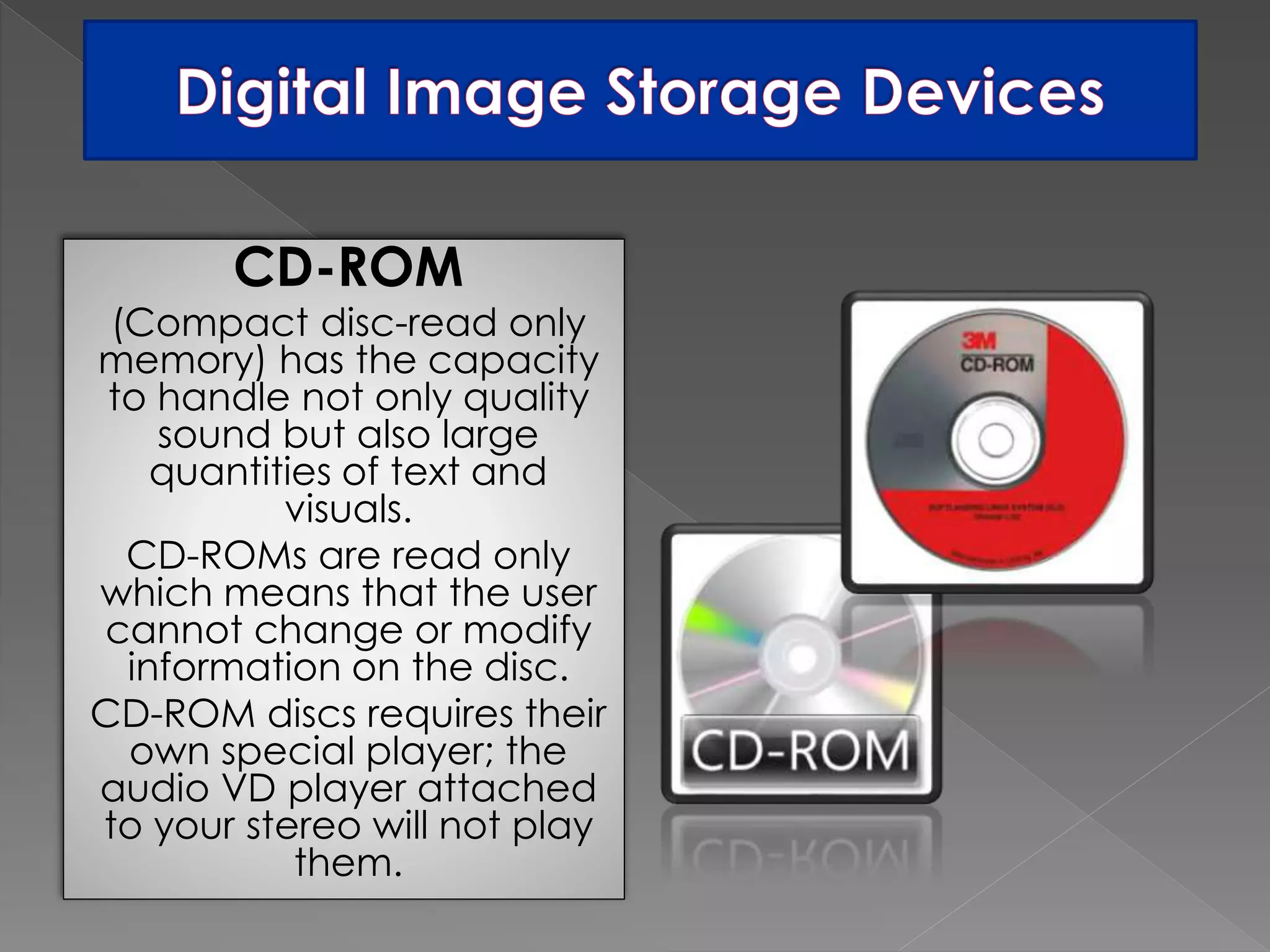 CD-ROM 
(Compact disc-read only 
memory) has the capacity 
to handle not only quality 
sound but also large 
quantities of text and 
visuals. 
CD-ROMs are read only 
which means that the user 
cannot change or modify 
information on the disc. 
CD-ROM discs requires their 
own special player; the 
audio VD player attached 
to your stereo will not play 
them. 
 