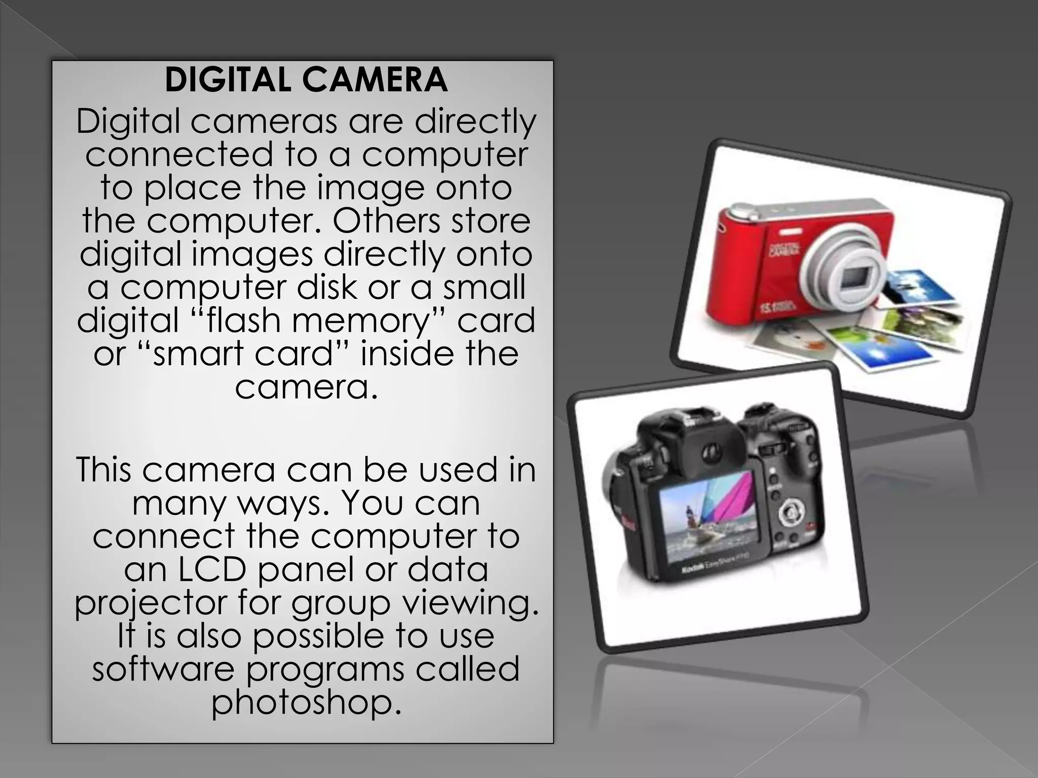 DIGITAL CAMERA 
Digital cameras are directly 
connected to a computer 
to place the image onto 
the computer. Others store 
digital images directly onto 
a computer disk or a small 
digital “flash memory” card 
or “smart card” inside the 
camera. 
This camera can be used in 
many ways. You can 
connect the computer to 
an LCD panel or data 
projector for group viewing. 
It is also possible to use 
software programs called 
photoshop. 
 