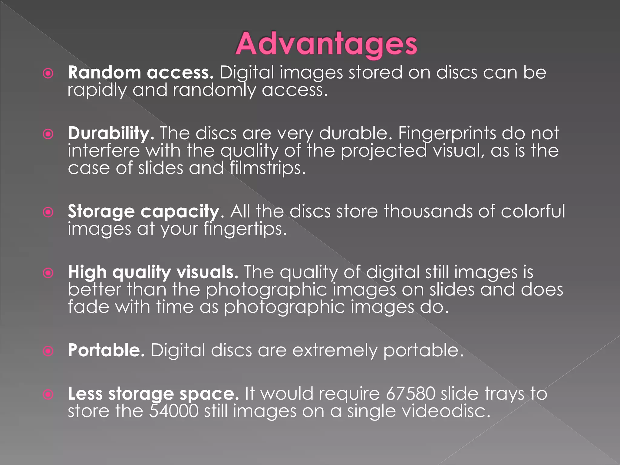  Random access. Digital images stored on discs can be 
rapidly and randomly access. 
 Durability. The discs are very durable. Fingerprints do not 
interfere with the quality of the projected visual, as is the 
case of slides and filmstrips. 
 Storage capacity. All the discs store thousands of colorful 
images at your fingertips. 
 High quality visuals. The quality of digital still images is 
better than the photographic images on slides and does 
fade with time as photographic images do. 
 Portable. Digital discs are extremely portable. 
 Less storage space. It would require 67580 slide trays to 
store the 54000 still images on a single videodisc. 
 