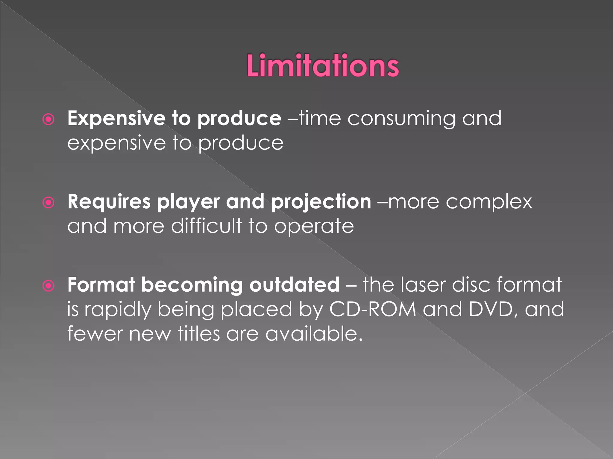  Expensive to produce –time consuming and 
expensive to produce 
 Requires player and projection –more complex 
and more difficult to operate 
 Format becoming outdated – the laser disc format 
is rapidly being placed by CD-ROM and DVD, and 
fewer new titles are available. 
 