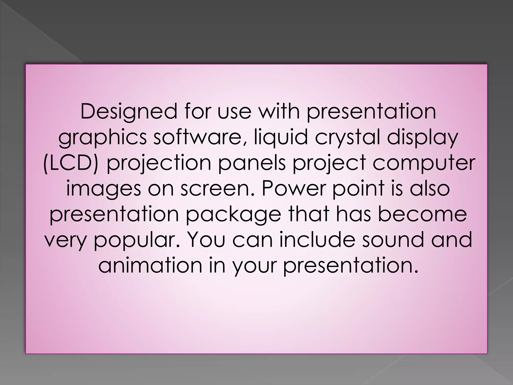 Designed for use with presentation 
graphics software, liquid crystal display 
(LCD) projection panels project computer 
images on screen. Power point is also 
presentation package that has become 
very popular. You can include sound and 
animation in your presentation. 
 