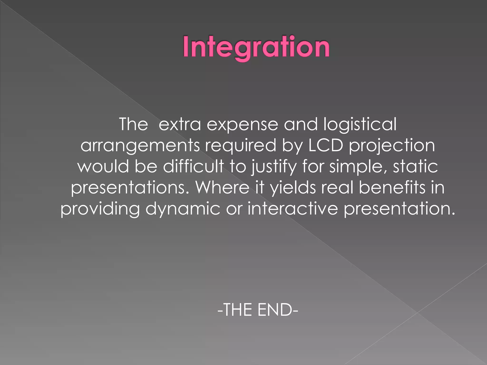 The extra expense and logistical 
arrangements required by LCD projection 
would be difficult to justify for simple, static 
presentations. Where it yields real benefits in 
providing dynamic or interactive presentation. 
-THE END- 
 