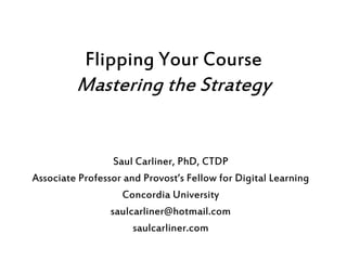 Flipping Your Course
Mastering the Strategy
Saul Carliner, PhD, CTDP
Associate Professor and Provost’s Fellow for Digital Learning
Concordia University
saulcarliner@hotmail.com
saulcarliner.com
 