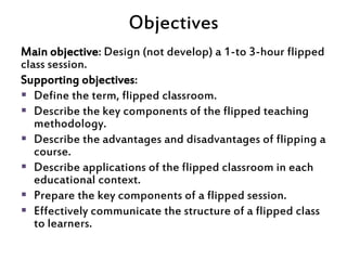 Objectives
Main objective: Design (not develop) a 1-to 3-hour flipped
class session.
Supporting objectives:
 Define the t...