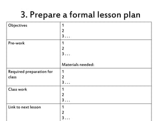 3. Prepare a formal lesson plan
Objectives 1
2
3 . . .
Pre-work 1
2
3 . . .
Materials needed:
Required preparation for
cla...