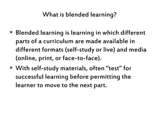What is blended learning?
 Blended learning is learning in which different
parts of a curriculum are made available in
di...