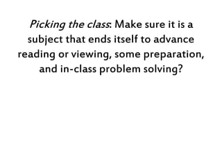Picking the class: Make sure it is a
subject that ends itself to advance
reading or viewing, some preparation,
and in-clas...