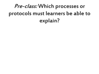 Pre-class: Which processes or
protocols must learners be able to
explain?
 
