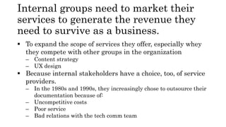 Internal groups need to market their
services to generate the revenue they
need to survive as a business.
 To expand the scope of services they offer, especially whey
they compete with other groups in the organization
– Content strategy
– UX design
 Because internal stakeholders have a choice, too, of service
providers.
– In the 1980s and 1990s, they increasingly chose to outsource their
documentation because of:
– Uncompetitive costs
– Poor service
– Bad relations with the tech comm team
 
