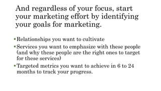 And regardless of your focus, start
your marketing effort by identifying
your goals for marketing.
Relationships you want to cultivate
Services you want to emphasize with these people
(and why these people are the right ones to target
for these services)
Targeted metrics you want to achieve in 6 to 24
months to track your progress.
 