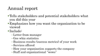Annual report
Tells stakeholders and potential stakeholders what
you did this year
Emphasizes how you want the organization to be
viewed
Include:
–Letter from manager
–Gee whiz statistics
–Business results (success metrics) of your work
–Services offered
–How your organization supports the company
–Staff and organizational “wows”
 