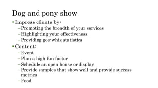 Dog and pony show
Impress clients by:
–Promoting the breadth of your services
–Highlighting your effectiveness
–Providing gee-whiz statistics
Content:
–Event
–Plan a high fun factor
–Schedule an open house or display
–Provide samples that show well and provide success
metrics
–Food
 