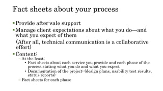 Fact sheets about your process
Provide after-sale support
Manage client expectations about what you do—and
what you expect of them
(After all, technical communication is a collaborative
effort)
Content:
– At the least:
• Fact sheets about each service you provide and each phase of the
process stating what you do and what you expect
• Documentation of the project: (design plans, usability test results,
status reports)
– Fact sheets for each phase
 