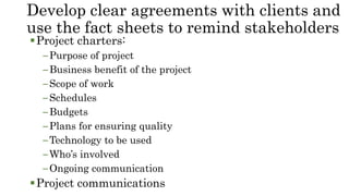 Develop clear agreements with clients and
use the fact sheets to remind stakeholders
Project charters:
–Purpose of project
–Business benefit of the project
–Scope of work
–Schedules
–Budgets
–Plans for ensuring quality
–Technology to be used
–Who’s involved
–Ongoing communication
Project communications
 