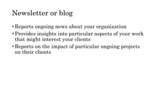 Newsletter or blog
Reports ongoing news about your organization
Provides insights into particular aspects of your work
that might interest your clients
Reports on the impact of particular ongoing projects
on their clients
 