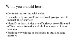 What you should learn
Contrast marketing with sales
Describe why internal and external groups need to
market their services
Identify at least 3 ideas to effectively use online and
offline means to make stakeholders aware of your
services
Explain why timing of messages to stakeholders
matters
 