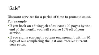 “Sale”
Discount services for a period of time to promote sales.
For example:
If you book an editing job of at least 100 pages by the
end of the month, you will receive 10% off of your
service.
If you sign a contract a return engagement within 30
days of our completing the last one, receive current
year rates.
 