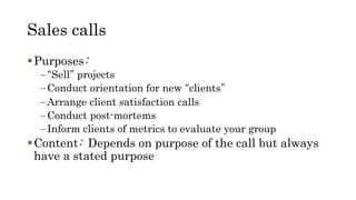 Sales calls
Purposes:
–“Sell” projects
–Conduct orientation for new “clients”
–Arrange client satisfaction calls
–Conduct post-mortems
–Inform clients of metrics to evaluate your group
Content: Depends on purpose of the call but always
have a stated purpose
 