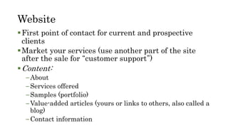 Website
First point of contact for current and prospective
clients
Market your services (use another part of the site
after the sale for “customer support”)
Content:
–About
–Services offered
–Samples (portfolio)
–Value-added articles (yours or links to others, also called a
blog)
–Contact information
 
