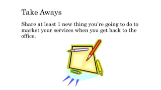 Take Aways
Share at least 1 new thing you’re going to do to
market your services when you get back to the
office.
 
