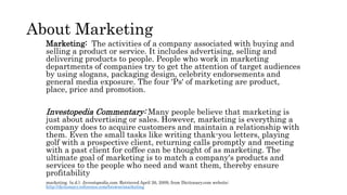 About Marketing
Marketing: The activities of a company associated with buying and
selling a product or service. It includes advertising, selling and
delivering products to people. People who work in marketing
departments of companies try to get the attention of target audiences
by using slogans, packaging design, celebrity endorsements and
general media exposure. The four 'Ps' of marketing are product,
place, price and promotion.
Investopedia Commentary: Many people believe that marketing is
just about advertising or sales. However, marketing is everything a
company does to acquire customers and maintain a relationship with
them. Even the small tasks like writing thank-you letters, playing
golf with a prospective client, returning calls promptly and meeting
with a past client for coffee can be thought of as marketing. The
ultimate goal of marketing is to match a company's products and
services to the people who need and want them, thereby ensure
profitability
marketing. (n.d.). Investopedia.com. Retrieved April 26, 2009, from Dictionary.com website:
http://dictionary.reference.com/browse/marketing
 