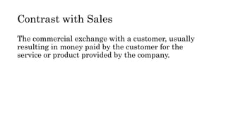 Contrast with Sales
The commercial exchange with a customer, usually
resulting in money paid by the customer for the
service or product provided by the company.
 