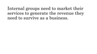 Internal groups need to market their
services to generate the revenue they
need to survive as a business.
 