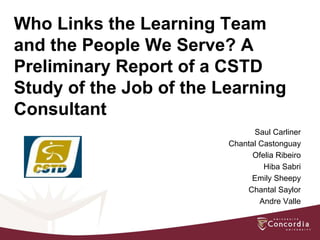 Who Links the Learning Team
and the People We Serve? A
Preliminary Report of a CSTD
Study of the Job of the Learning
Consultant
                               Saul Carliner
                         Chantal Castonguay
                               Ofelia Ribeiro
                                  Hiba Sabri
                               Emily Sheepy
                             Chantal Saylor
                                 Andre Valle
 