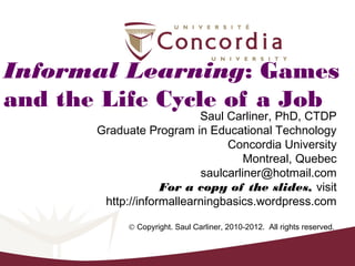 Informal Learning: Games
and the Life Cycle of a Job
                           Saul Carliner, PhD, CTDP
       Graduate Program in Educational Technology
                                Concordia University
                                    Montreal, Quebec
                           saulcarliner@hotmail.com
                    For a copy of the slides, visit
        http://informallearningbasics.wordpress.com

            © Copyright. Saul Carliner, 2010-2012. All rights reserved.
 
