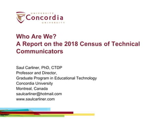 Who Are We?
A Report on the 2018 Census of Technical
Communicators
Saul Carliner, PhD, CTDP
Professor and Director,
Graduate Program in Educational Technology
Concordia University
Montreal, Canada
saulcarliner@hotmail.com
www.saulcarliner.com
 