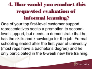 4. How would you conduct this
requested evaluation of
informal learning?
One of your top first-level customer support
representatives seeks a promotion to second-
level support, but needs to demonstrate that he
has the skills and knowledge for the job. Formal
schooling ended after the first year of university
(most reps have a bachelor’s degree) and he
only participated in the 6-week new hire training.
 