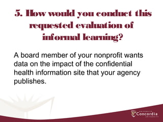 5. How would you conduct this
requested evaluation of
informal learning?
A board member of your nonprofit wants
data on the impact of the confidential
health information site that your agency
publishes.
 