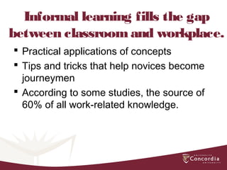 Informal learning fills the gap
between classroomand workplace.
 Practical applications of concepts
 Tips and tricks that help novices become
journeymen
 According to some studies, the source of
60% of all work-related knowledge.
 