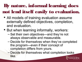 By nature, informal learning does
not lend itself easily to evaluation.
 All models of training evaluation assume
externally defined objectives, completion,
and evaluation.
 But when learning informally, workers:
– Set their own objectives—and they’re not
always observable and measurable.
– Decide for themselves when they’ve completed
the program—even if their concept of
completion differs from yours.
– Decide for themselves what completion looks
like.
 