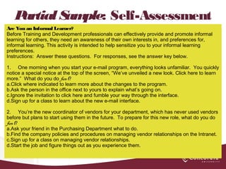 Partial Sample: Self-Assessment
Are You an Informal Learner?
Before Training and Development professionals can effectively provide and promote informal
learning for others, they need an awareness of their own interests in, and preferences for,
informal learning. This activity is intended to help sensitize you to your informal learning
preferences.
Instructions: Answer these questions. For responses, see the answer key below.
 
1. One morning when you start your e-mail program, everything looks unfamiliar. You quickly
notice a special notice at the top of the screen, “We’ve unveiled a new look. Click here to learn
more.” What do you do first?
a.Click where indicated to learn more about the changes to the program.
b.Ask the person in the office next to yours to explain what’s going on.
c.Ignore the invitation to click here and fumble your way through the interface.
d.Sign up for a class to learn about the new e-mail interface.
 
2. You’re the new coordinator of vendors for your department, which has never used vendors
before but plans to start using them in the future. To prepare for this new role, what do you do
first?
a.Ask your friend in the Purchasing Department what to do.
b.Find the company policies and procedures on managing vendor relationships on the Intranet.
c.Sign up for a class on managing vendor relationships.
d.Start the job and figure things out as you experience them.
 