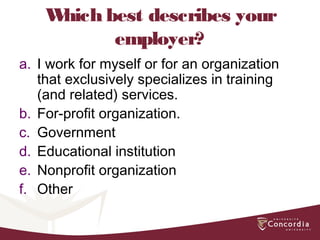 Which best describes your
employer?
a. I work for myself or for an organization
that exclusively specializes in training
(and related) services.
b. For-profit organization.
c. Government
d. Educational institution
e. Nonprofit organization
f. Other
 