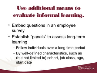 Use additional means to
evaluate informal learning.
• Embed questions in an employee
survey
• Establish “panels” to assess long-term
learning
– Follow individuals over a long time period
– By well-defined characteristics, such as
(but not limited to) cohort, job class, age,
start date
 