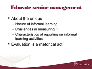 Educate seniormanagement
 About the unique
– Nature of informal learning
– Challenges in measuring it
– Characteristics of reporting on informal
learning activities
 Evaluation is a rhetorical act
 