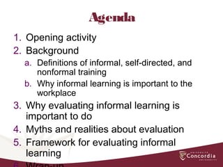 Agenda
1. Opening activity
2. Background
a. Definitions of informal, self-directed, and
nonformal training
b. Why informal learning is important to the
workplace
3. Why evaluating informal learning is
important to do
4. Myths and realities about evaluation
5. Framework for evaluating informal
learning
 