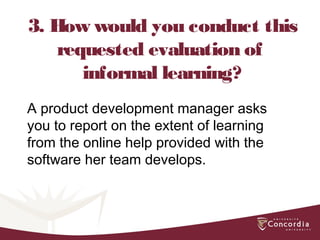 3. How would you conduct this
requested evaluation of
informal learning?
A product development manager asks
you to report on the extent of learning
from the online help provided with the
software her team develops.
 