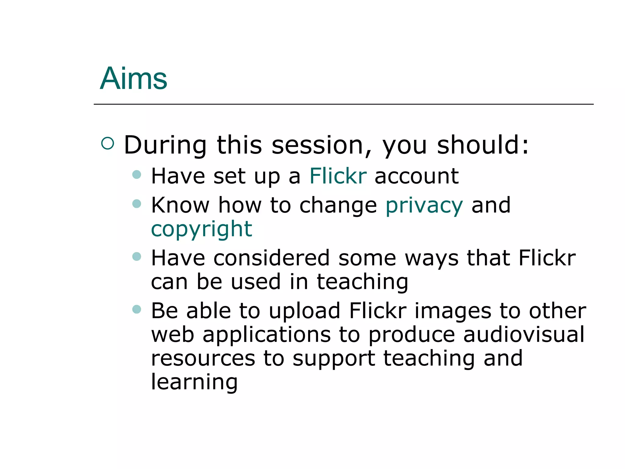 Aims During this session, you should: Have set up a Flickr account Know how to change privacy and copyright Have considered some ways that Flickr can be used in teaching Be able to upload Flickr images to other web applications to produce audiovisual resources to support teaching and learning