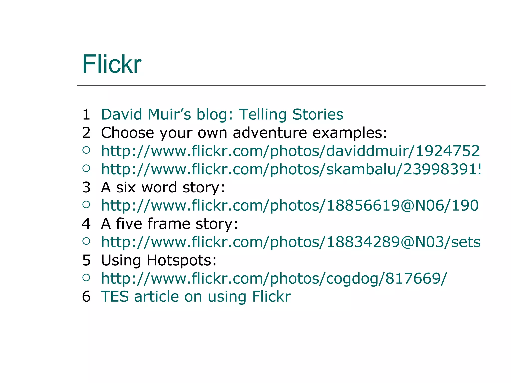 Flickr 1 David Muir’s blog: Telling Stories 2 Choose your own adventure examples: http://www.flickr.com/photos/daviddmuir/1924752950/ http://www.flickr.com/photos/skambalu/2399839150/in/set-72157604506455439/ 3 A six word story: http://www.flickr.com/photos/18856619@N06/1901558583/ 4 A five frame story: http://www.flickr.com/photos/18834289@N03/sets/72157602984434459/ 5 Using Hotspots: http://www.flickr.com/photos/cogdog/817669/ 6 TES article on using Flickr