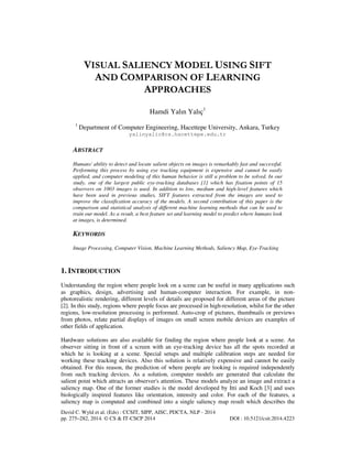 VISUAL SALIENCY MODEL USING SIFT
AND COMPARISON OF LEARNING
APPROACHES
Hamdi Yalın Yalıç1
1

Department of Computer Engineering, Hacettepe University, Ankara, Turkey
yalinyalic@cs.hacettepe.edu.tr

ABSTRACT
Humans' ability to detect and locate salient objects on images is remarkably fast and successful.
Performing this process by using eye tracking equipment is expensive and cannot be easily
applied, and computer modeling of this human behavior is still a problem to be solved. In our
study, one of the largest public eye-tracking databases [1] which has fixation points of 15
observers on 1003 images is used. In addition to low, medium and high-level features which
have been used in previous studies, SIFT features extracted from the images are used to
improve the classification accuracy of the models. A second contribution of this paper is the
comparison and statistical analysis of different machine learning methods that can be used to
train our model. As a result, a best feature set and learning model to predict where humans look
at images, is determined.

KEYWORDS
Image Processing, Computer Vision, Machine Learning Methods, Saliency Map, Eye-Tracking

1. INTRODUCTION
Understanding the region where people look on a scene can be useful in many applications such
as graphics, design, advertising and human-computer interaction. For example, in nonphotorealistic rendering, different levels of details are proposed for different areas of the picture
[2]. In this study, regions where people focus are processed in high-resolution, whilst for the other
regions, low-resolution processing is performed. Auto-crop of pictures, thumbnails or previews
from photos, relate partial displays of images on small screen mobile devices are examples of
other fields of application.
Hardware solutions are also available for finding the region where people look at a scene. An
observer sitting in front of a screen with an eye-tracking device has all the spots recorded at
which he is looking at a scene. Special setups and multiple calibration steps are needed for
working these tracking devices. Also this solution is relatively expensive and cannot be easily
obtained. For this reason, the prediction of where people are looking is required independently
from such tracking devices. As a solution, computer models are generated that calculate the
salient point which attracts an observer's attention. These models analyze an image and extract a
saliency map. One of the former studies is the model developed by Itti and Koch [3] and uses
biologically inspired features like orientation, intensity and color. For each of the features, a
saliency map is computed and combined into a single saliency map result which describes the
David C. Wyld et al. (Eds) : CCSIT, SIPP, AISC, PDCTA, NLP - 2014
pp. 275–282, 2014. © CS & IT-CSCP 2014

DOI : 10.5121/csit.2014.4223

 