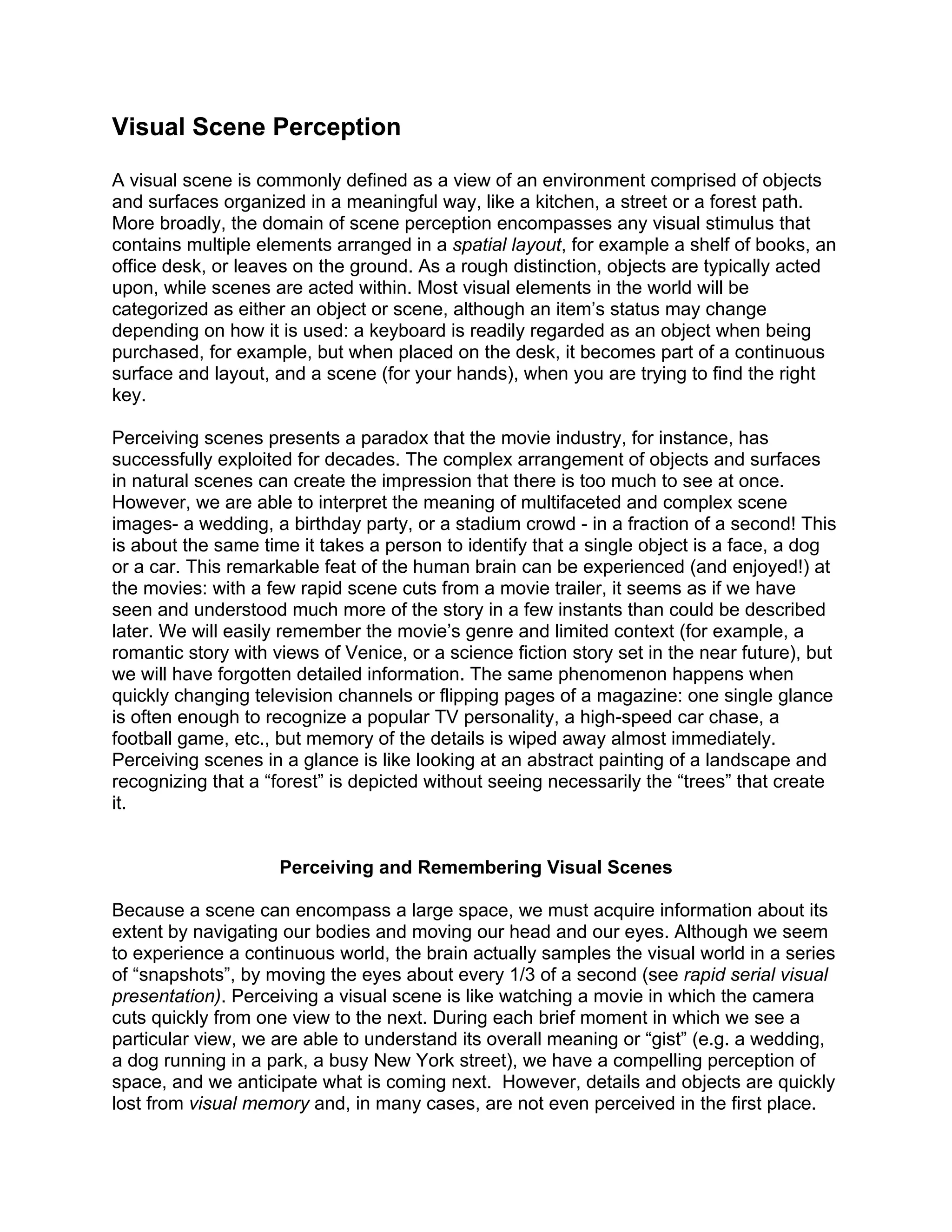 Visual Scene Perception
A visual scene is commonly defined as a view of an environment comprised of objects
and surfaces organized in a meaningful way, like a kitchen, a street or a forest path.
More broadly, the domain of scene perception encompasses any visual stimulus that
contains multiple elements arranged in a spatial layout, for example a shelf of books, an
office desk, or leaves on the ground. As a rough distinction, objects are typically acted
upon, while scenes are acted within. Most visual elements in the world will be
categorized as either an object or scene, although an item’s status may change
depending on how it is used: a keyboard is readily regarded as an object when being
purchased, for example, but when placed on the desk, it becomes part of a continuous
surface and layout, and a scene (for your hands), when you are trying to find the right
key.
Perceiving scenes presents a paradox that the movie industry, for instance, has
successfully exploited for decades. The complex arrangement of objects and surfaces
in natural scenes can create the impression that there is too much to see at once.
However, we are able to interpret the meaning of multifaceted and complex scene
images- a wedding, a birthday party, or a stadium crowd - in a fraction of a second! This
is about the same time it takes a person to identify that a single object is a face, a dog
or a car. This remarkable feat of the human brain can be experienced (and enjoyed!) at
the movies: with a few rapid scene cuts from a movie trailer, it seems as if we have
seen and understood much more of the story in a few instants than could be described
later. We will easily remember the movie’s genre and limited context (for example, a
romantic story with views of Venice, or a science fiction story set in the near future), but
we will have forgotten detailed information. The same phenomenon happens when
quickly changing television channels or flipping pages of a magazine: one single glance
is often enough to recognize a popular TV personality, a high-speed car chase, a
football game, etc., but memory of the details is wiped away almost immediately.
Perceiving scenes in a glance is like looking at an abstract painting of a landscape and
recognizing that a “forest” is depicted without seeing necessarily the “trees” that create
it.
Perceiving and Remembering Visual Scenes
Because a scene can encompass a large space, we must acquire information about its
extent by navigating our bodies and moving our head and our eyes. Although we seem
to experience a continuous world, the brain actually samples the visual world in a series
of “snapshots”, by moving the eyes about every 1/3 of a second (see rapid serial visual
presentation). Perceiving a visual scene is like watching a movie in which the camera
cuts quickly from one view to the next. During each brief moment in which we see a
particular view, we are able to understand its overall meaning or “gist” (e.g. a wedding,
a dog running in a park, a busy New York street), we have a compelling perception of
space, and we anticipate what is coming next. However, details and objects are quickly
lost from visual memory and, in many cases, are not even perceived in the first place.
 