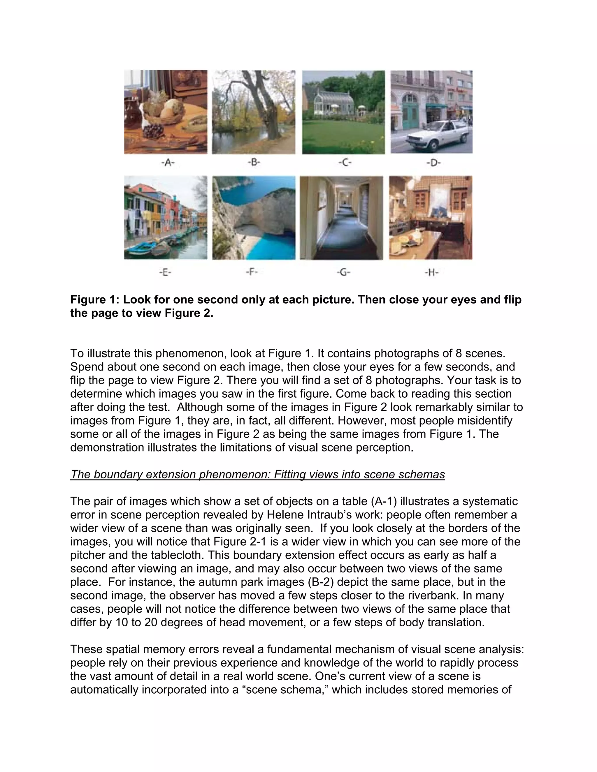 Figure 1: Look for one second only at each picture. Then close your eyes and flip
the page to view Figure 2.
To illustrate this phenomenon, look at Figure 1. It contains photographs of 8 scenes.
Spend about one second on each image, then close your eyes for a few seconds, and
flip the page to view Figure 2. There you will find a set of 8 photographs. Your task is to
determine which images you saw in the first figure. Come back to reading this section
after doing the test. Although some of the images in Figure 2 look remarkably similar to
images from Figure 1, they are, in fact, all different. However, most people misidentify
some or all of the images in Figure 2 as being the same images from Figure 1. The
demonstration illustrates the limitations of visual scene perception.
The boundary extension phenomenon: Fitting views into scene schemas
The pair of images which show a set of objects on a table (A-1) illustrates a systematic
error in scene perception revealed by Helene Intraub’s work: people often remember a
wider view of a scene than was originally seen. If you look closely at the borders of the
images, you will notice that Figure 2-1 is a wider view in which you can see more of the
pitcher and the tablecloth. This boundary extension effect occurs as early as half a
second after viewing an image, and may also occur between two views of the same
place. For instance, the autumn park images (B-2) depict the same place, but in the
second image, the observer has moved a few steps closer to the riverbank. In many
cases, people will not notice the difference between two views of the same place that
differ by 10 to 20 degrees of head movement, or a few steps of body translation.
These spatial memory errors reveal a fundamental mechanism of visual scene analysis:
people rely on their previous experience and knowledge of the world to rapidly process
the vast amount of detail in a real world scene. One’s current view of a scene is
automatically incorporated into a “scene schema,” which includes stored memories of
 